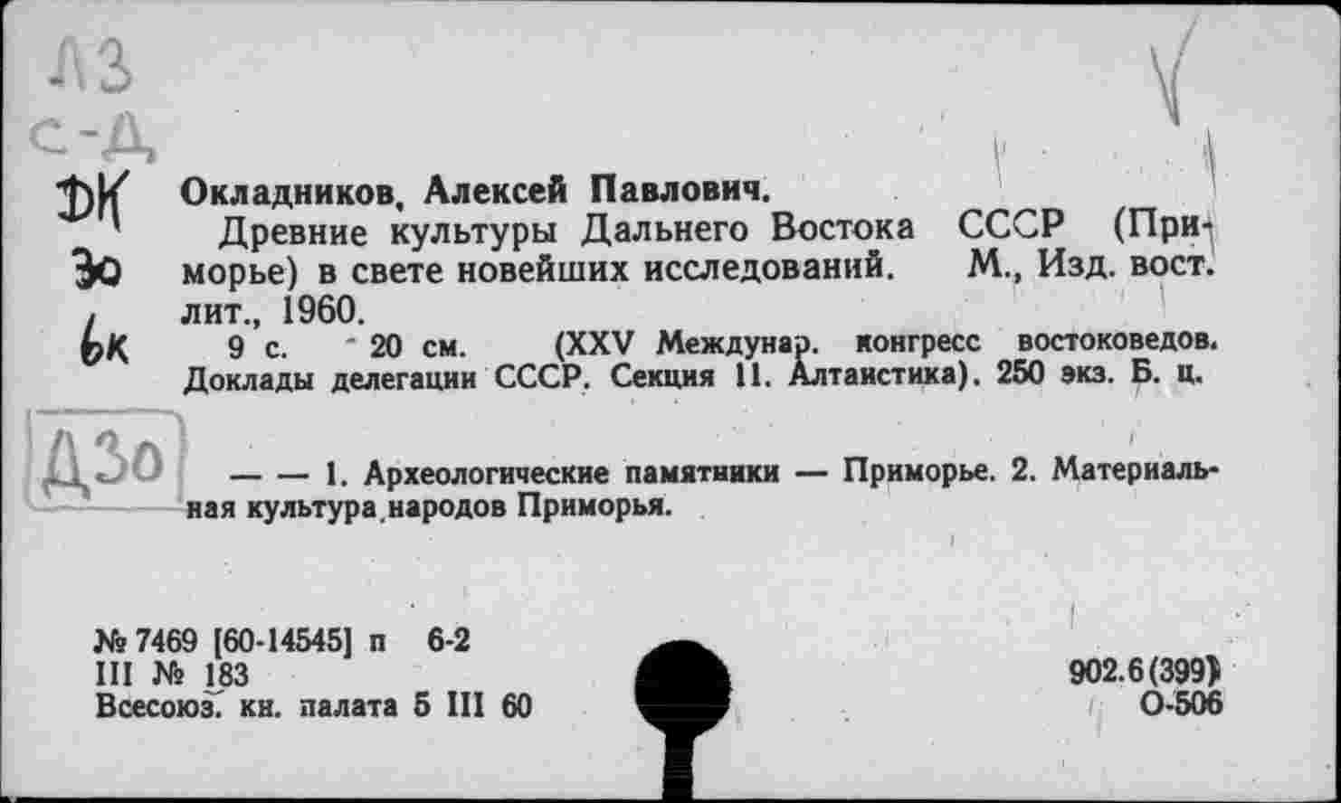 ﻿М
Зо
Окладников, Алексей Павлович.
Древние культуры Дальнего Востока СССР (Приморье) в свете новейших исследований. М., Изд. вост, лит., 1960.
9 с. ' 20 см. (XXV Междунар. конгресс востоковедов. Доклады делегации СССР. Секция 11. Алтаистика). 250 экз. Б. ц.
-О ---------1. Археологические памятники — Приморье. 2. Материаль-
ная культура, народов Приморья.
№ 7469 [60-14545] п 6-2
III № 183
Всесоюз. кн. палата 5 III 60
I
902.6(399} 0-506